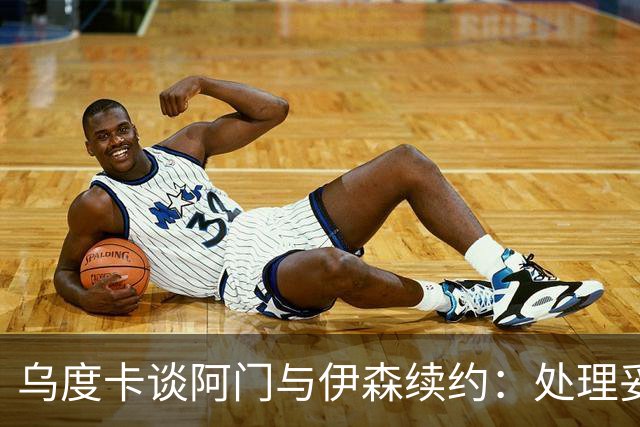 乌度卡谈阿门与伊森续约：处理妥当让球员安心 这是他们应得的