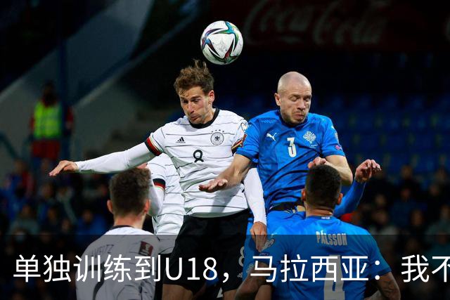 单独训练到U18，马拉西亚：我不知道这决定从哪来