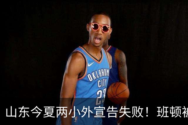 山东今夏两小外宣告失败！班顿被弃用离队倒计时，普卢默攻守全崩