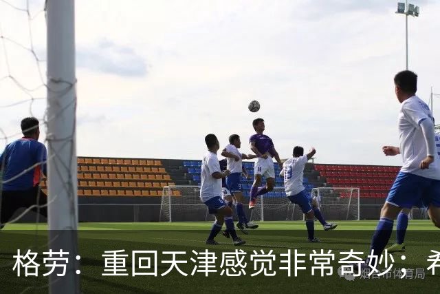 格劳：重回天津感觉非常奇妙；希望在亚冠为海港提供更多价值
