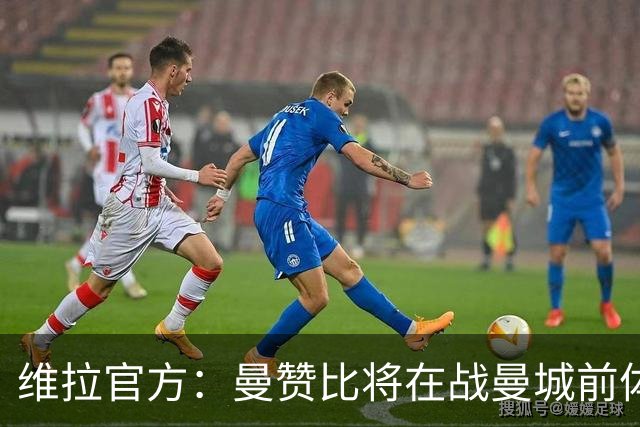 维拉官方：曼赞比将在战曼城前体测，万-比萨卡、鲁杰里和奥纳纳继续缺阵