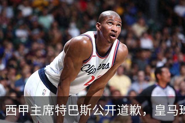 西甲主席特巴斯公开道歉，皇马球迷不满其态度软弱，皇马官方将表态