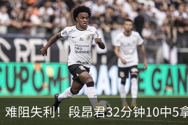 难阻失利！段昂君32分钟10中5拿15分 三分7中3