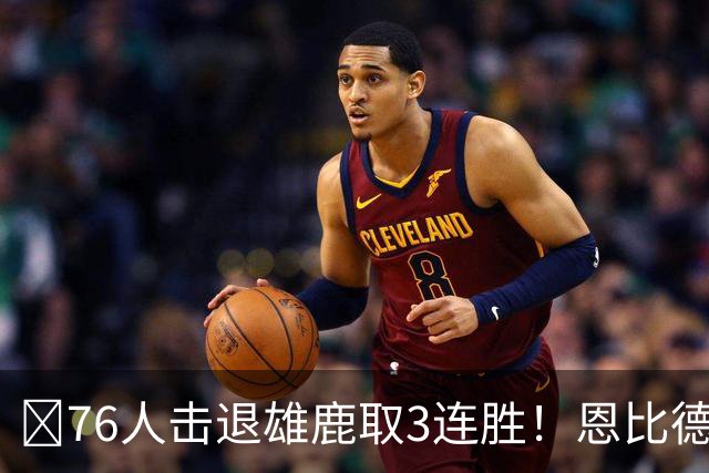 🏀76人击退雄鹿取3连胜！恩比德28+11+10 詹姆斯缺阵 布朗27分