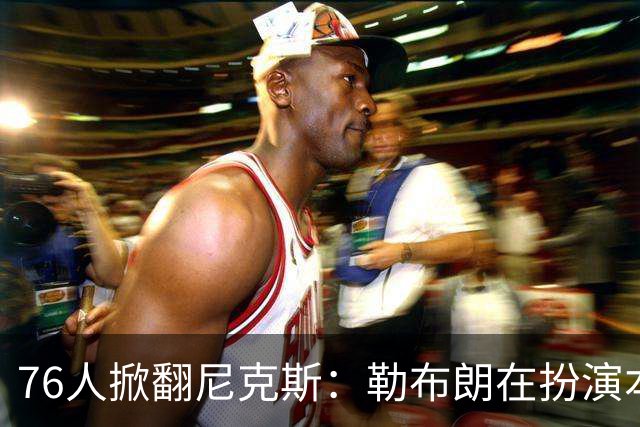 76人掀翻尼克斯：勒布朗在扮演本西？